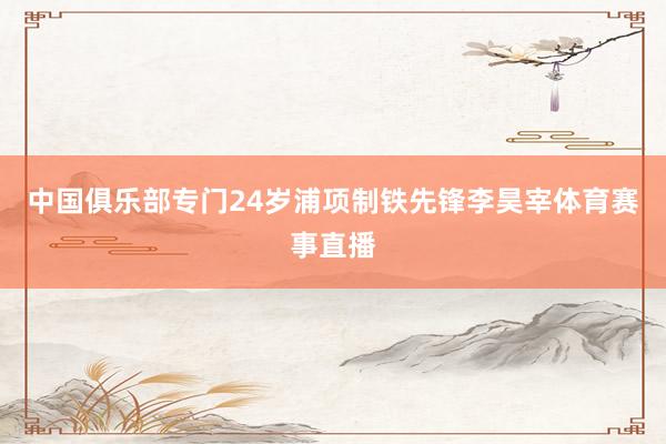 中国俱乐部专门24岁浦项制铁先锋李昊宰体育赛事直播