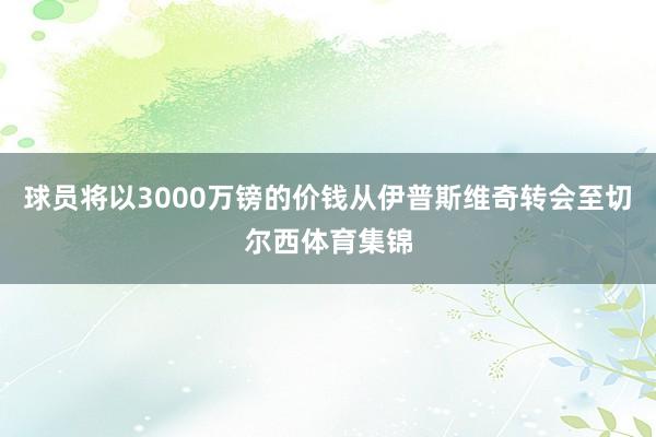 球员将以3000万镑的价钱从伊普斯维奇转会至切尔西体育集锦