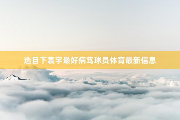 选目下寰宇最好病笃球员体育最新信息