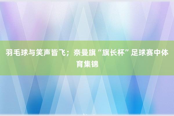 羽毛球与笑声皆飞；奈曼旗“旗长杯”足球赛中体育集锦