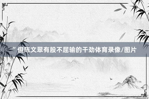 ”但陈文翠有股不屈输的干劲体育录像/图片