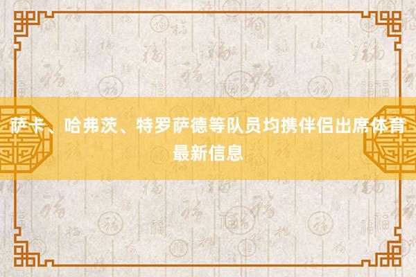 萨卡、哈弗茨、特罗萨德等队员均携伴侣出席体育最新信息