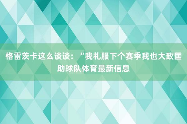 格雷茨卡这么谈谈：“我礼服下个赛季我也大致匡助球队体育最新信息