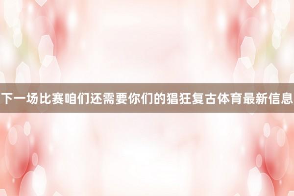 下一场比赛咱们还需要你们的猖狂复古体育最新信息