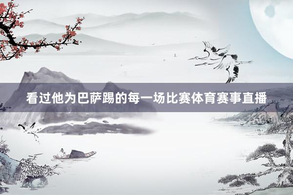 看过他为巴萨踢的每一场比赛体育赛事直播