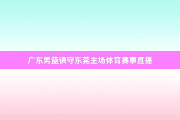 广东男篮镇守东莞主场体育赛事直播