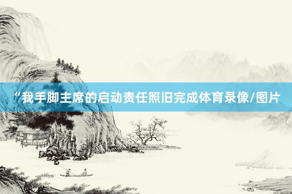 “我手脚主席的启动责任照旧完成体育录像/图片