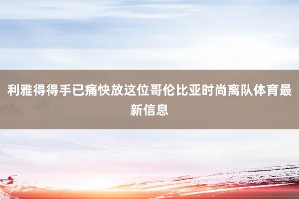 利雅得得手已痛快放这位哥伦比亚时尚离队体育最新信息