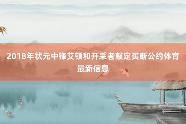 2018年状元中锋艾顿和开采者敲定买断公约体育最新信息