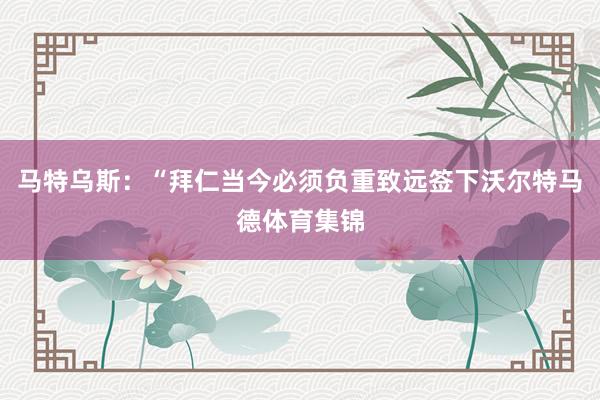 马特乌斯：“拜仁当今必须负重致远签下沃尔特马德体育集锦