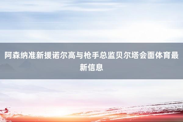 阿森纳准新援诺尔高与枪手总监贝尔塔会面体育最新信息