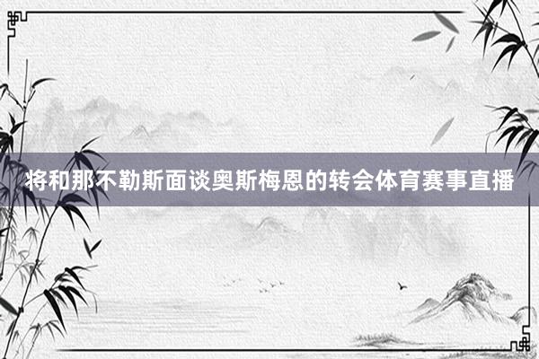 将和那不勒斯面谈奥斯梅恩的转会体育赛事直播