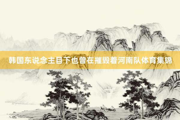 韩国东说念主目下也曾在摧毁着河南队体育集锦