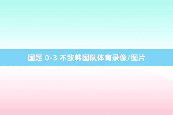 国足 0-3 不敌韩国队体育录像/图片