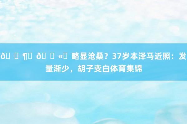😶‍🌫️略显沧桑？37岁本泽马近照：发量渐少，胡子变白体育集锦