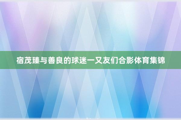 宿茂臻与善良的球迷一又友们合影体育集锦