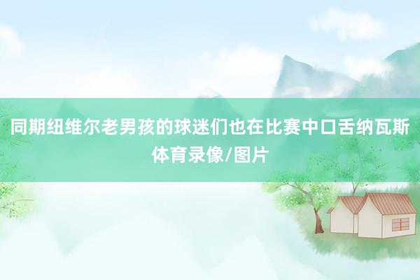 同期纽维尔老男孩的球迷们也在比赛中口舌纳瓦斯体育录像/图片