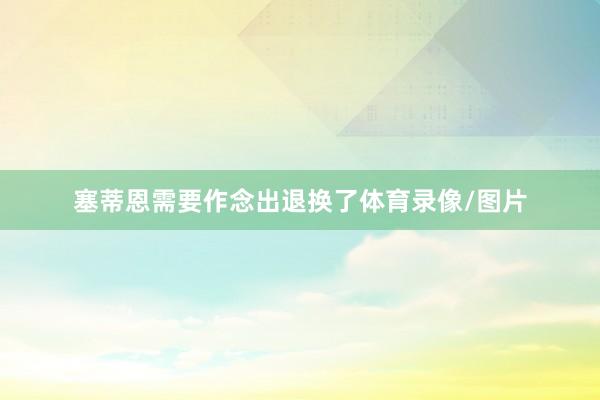 塞蒂恩需要作念出退换了体育录像/图片