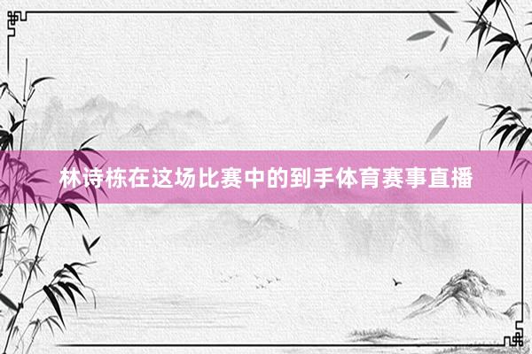 林诗栋在这场比赛中的到手体育赛事直播