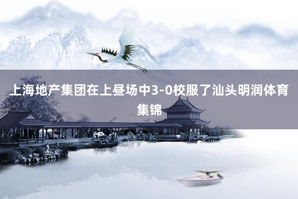 上海地产集团在上昼场中3-0校服了汕头明润体育集锦