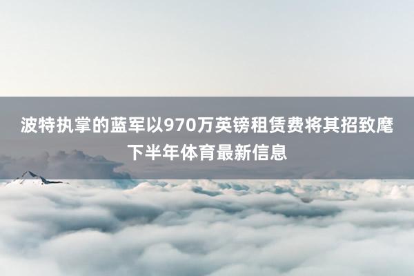 波特执掌的蓝军以970万英镑租赁费将其招致麾下半年体育最新信息