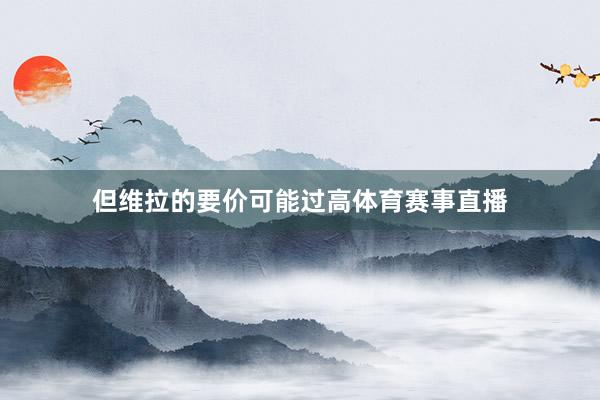 但维拉的要价可能过高体育赛事直播