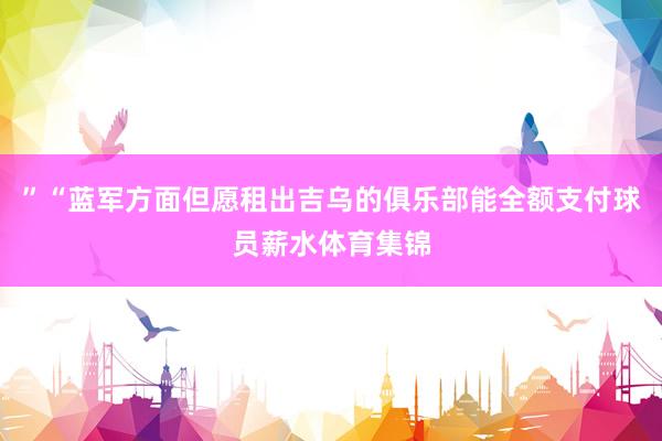 ”“蓝军方面但愿租出吉乌的俱乐部能全额支付球员薪水体育集锦