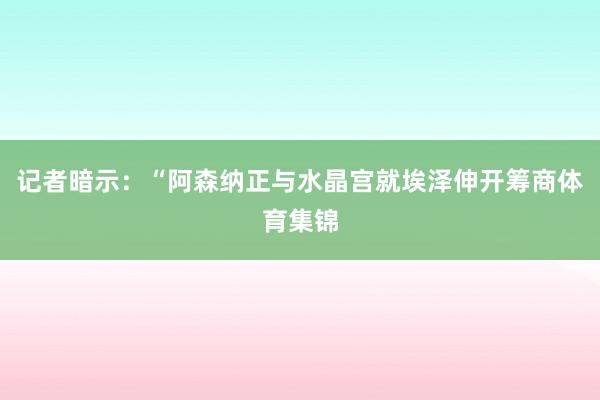 记者暗示：“阿森纳正与水晶宫就埃泽伸开筹商体育集锦