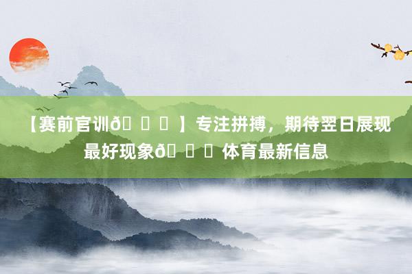 【赛前官训🏃】专注拼搏，期待翌日展现最好现象💎体育最新信息