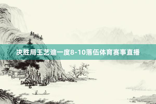 决胜局王艺迪一度8-10落伍体育赛事直播