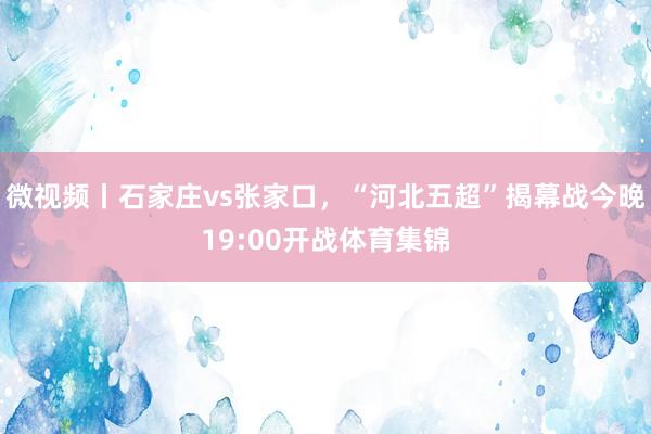 微视频丨石家庄vs张家口，“河北五超”揭幕战今晚19:00开战体育集锦