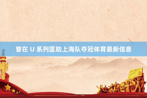 曾在 U 系列匡助上海队夺冠体育最新信息