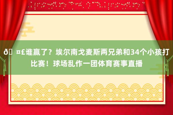 🤣谁赢了？埃尔南戈麦斯两兄弟和34个小孩打比赛！球场乱作一团体育赛事直播
