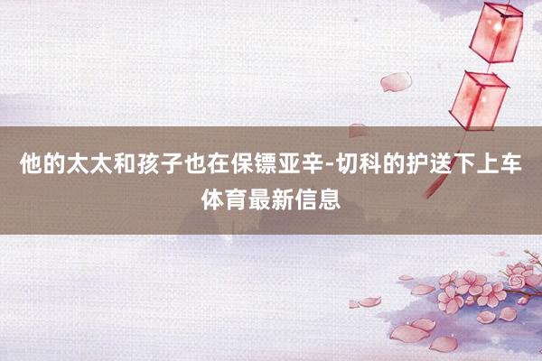 他的太太和孩子也在保镖亚辛-切科的护送下上车体育最新信息