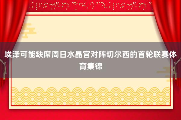 埃泽可能缺席周日水晶宫对阵切尔西的首轮联赛体育集锦