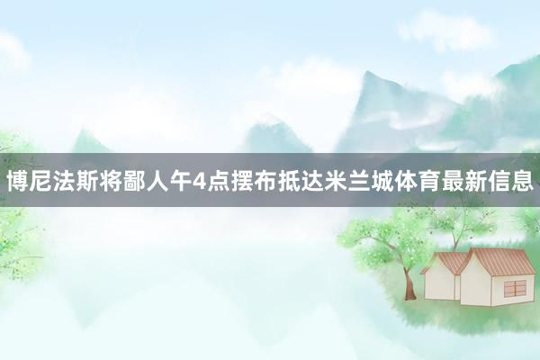 博尼法斯将鄙人午4点摆布抵达米兰城体育最新信息