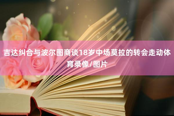 吉达纠合与波尔图商谈18岁中场莫拉的转会走动体育录像/图片