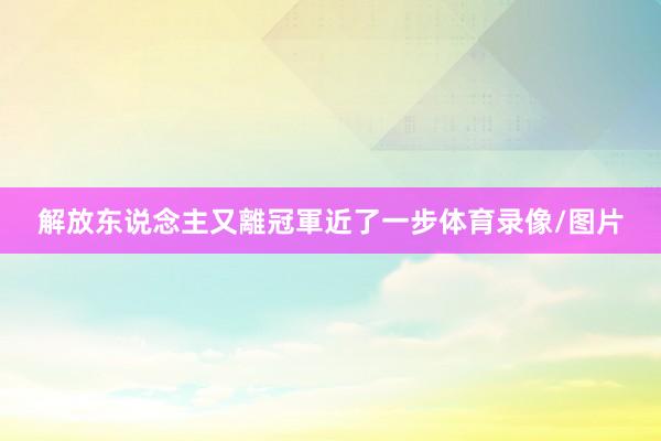 解放东说念主又離冠軍近了一步体育录像/图片