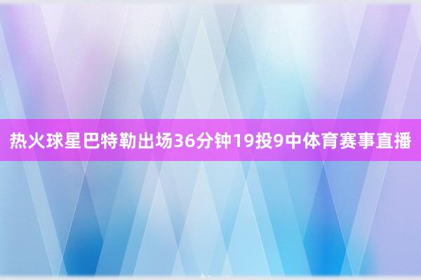 热火球星巴特勒出场36分钟19投9中体育赛事直播