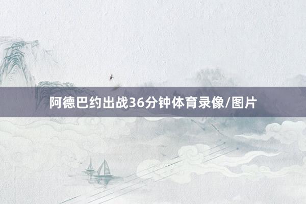 阿德巴约出战36分钟体育录像/图片