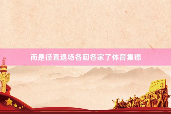 而是径直退场各回各家了体育集锦