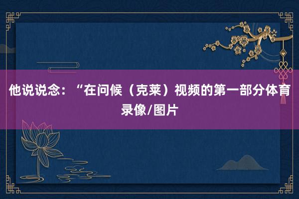 他说说念：“在问候（克莱）视频的第一部分体育录像/图片