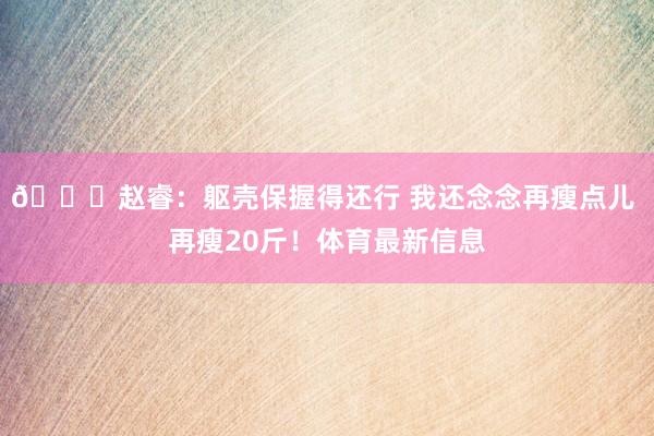 😄赵睿：躯壳保握得还行 我还念念再瘦点儿 再瘦20斤！体育最新信息