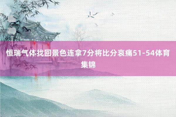 恒瑞气体找回景色连拿7分将比分哀痛51-54体育集锦