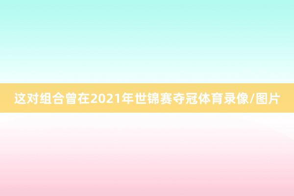 这对组合曾在2021年世锦赛夺冠体育录像/图片
