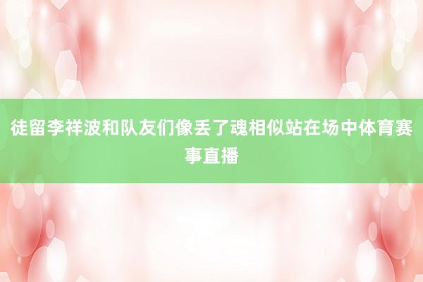 徒留李祥波和队友们像丢了魂相似站在场中体育赛事直播