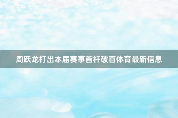 周跃龙打出本届赛事首杆破百体育最新信息