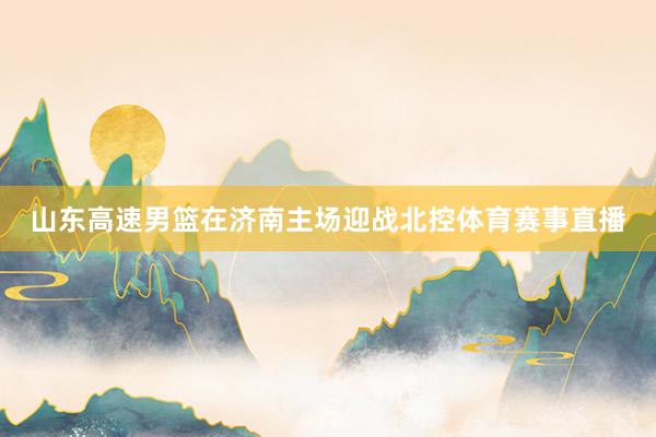 山东高速男篮在济南主场迎战北控体育赛事直播