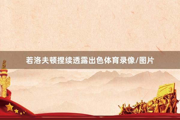 若洛夫顿捏续透露出色体育录像/图片