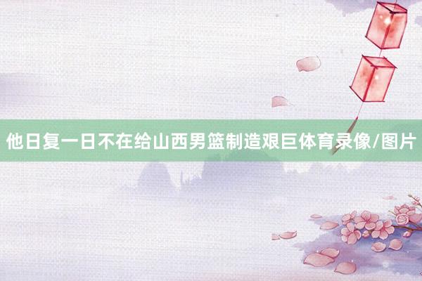他日复一日不在给山西男篮制造艰巨体育录像/图片